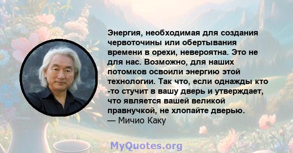 Энергия, необходимая для создания червоточины или обертывания времени в орехи, невероятна. Это не для нас. Возможно, для наших потомков освоили энергию этой технологии. Так что, если однажды кто -то стучит в вашу дверь