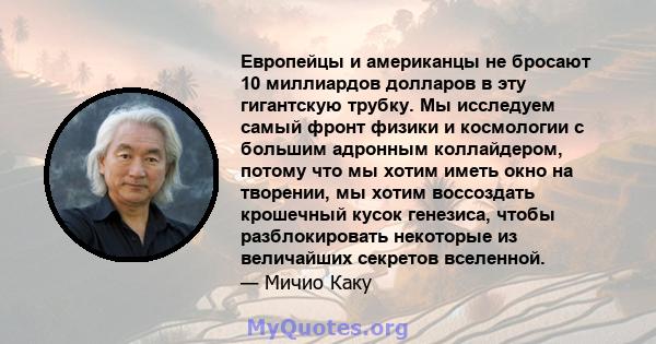 Европейцы и американцы не бросают 10 миллиардов долларов в эту гигантскую трубку. Мы исследуем самый фронт физики и космологии с большим адронным коллайдером, потому что мы хотим иметь окно на творении, мы хотим