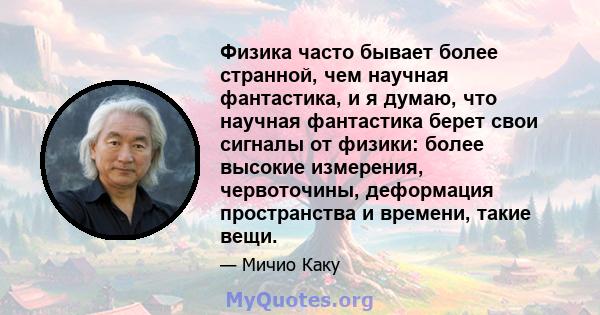 Физика часто бывает более странной, чем научная фантастика, и я думаю, что научная фантастика берет свои сигналы от физики: более высокие измерения, червоточины, деформация пространства и времени, такие вещи.