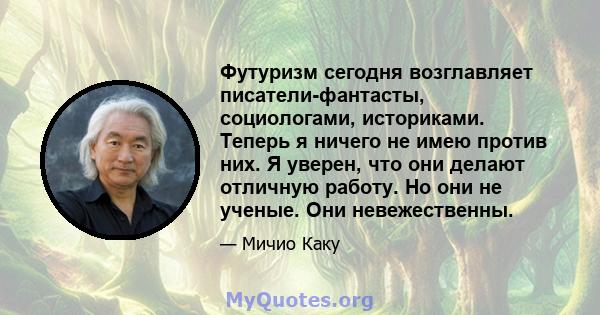 Футуризм сегодня возглавляет писатели-фантасты, социологами, историками. Теперь я ничего не имею против них. Я уверен, что они делают отличную работу. Но они не ученые. Они невежественны.