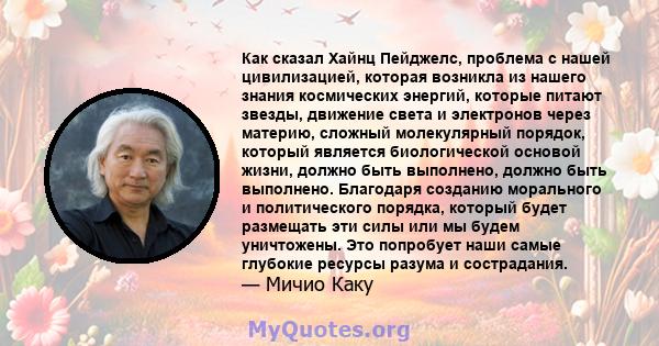 Как сказал Хайнц Пейджелс, проблема с нашей цивилизацией, которая возникла из нашего знания космических энергий, которые питают звезды, движение света и электронов через материю, сложный молекулярный порядок, который