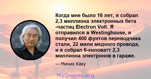 Когда мне было 16 лет, я собрал 2,3 миллиона электронных бета -частиц Electron Volt. Я отправился в Westinghouse, я получил 400 фунтов переводчика стали, 22 мили медного провода, и я собрал 6-киловатт 2,3 миллиона