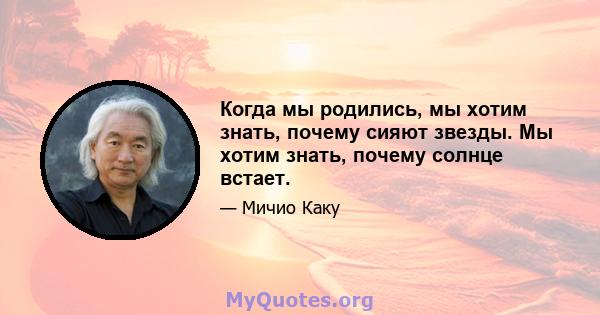 Когда мы родились, мы хотим знать, почему сияют звезды. Мы хотим знать, почему солнце встает.