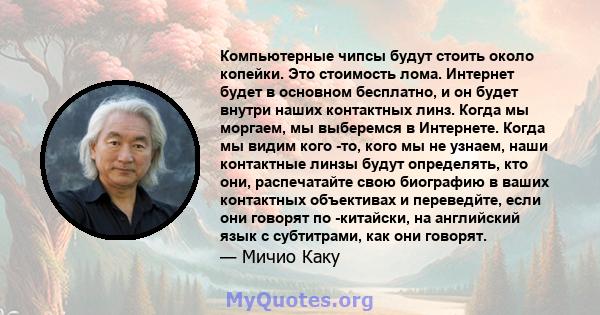 Компьютерные чипсы будут стоить около копейки. Это стоимость лома. Интернет будет в основном бесплатно, и он будет внутри наших контактных линз. Когда мы моргаем, мы выберемся в Интернете. Когда мы видим кого -то, кого