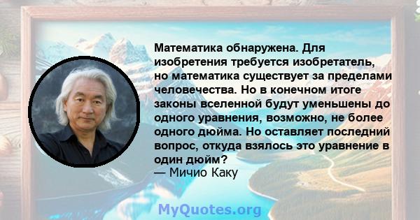 Математика обнаружена. Для изобретения требуется изобретатель, но математика существует за пределами человечества. Но в конечном итоге законы вселенной будут уменьшены до одного уравнения, возможно, не более одного