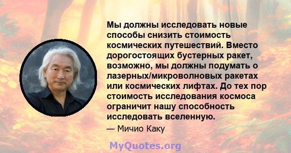 Мы должны исследовать новые способы снизить стоимость космических путешествий. Вместо дорогостоящих бустерных ракет, возможно, мы должны подумать о лазерных/микроволновых ракетах или космических лифтах. До тех пор