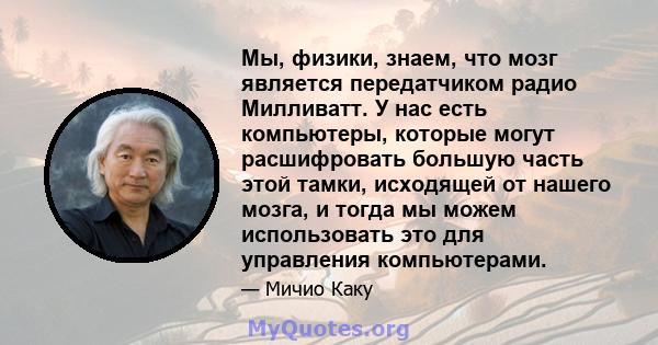 Мы, физики, знаем, что мозг является передатчиком радио Милливатт. У нас есть компьютеры, которые могут расшифровать большую часть этой тамки, исходящей от нашего мозга, и тогда мы можем использовать это для управления