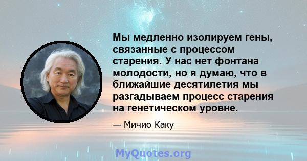 Мы медленно изолируем гены, связанные с процессом старения. У нас нет фонтана молодости, но я думаю, что в ближайшие десятилетия мы разгадываем процесс старения на генетическом уровне.