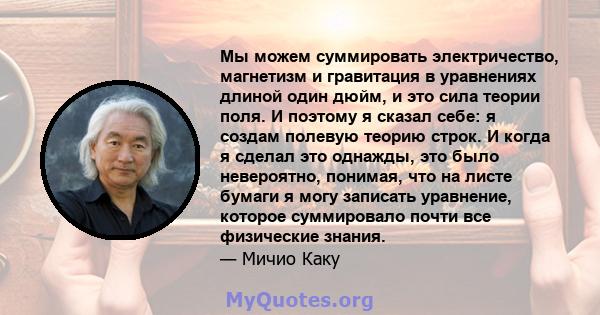 Мы можем суммировать электричество, магнетизм и гравитация в уравнениях длиной один дюйм, и это сила теории поля. И поэтому я сказал себе: я создам полевую теорию строк. И когда я сделал это однажды, это было