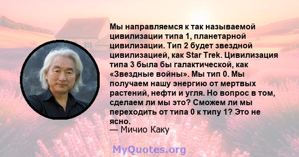 Мы направляемся к так называемой цивилизации типа 1, планетарной цивилизации. Тип 2 будет звездной цивилизацией, как Star Trek. Цивилизация типа 3 была бы галактической, как «Звездные войны». Мы тип 0. Мы получаем нашу