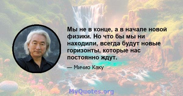 Мы не в конце, а в начале новой физики. Но что бы мы ни находили, всегда будут новые горизонты, которые нас постоянно ждут.