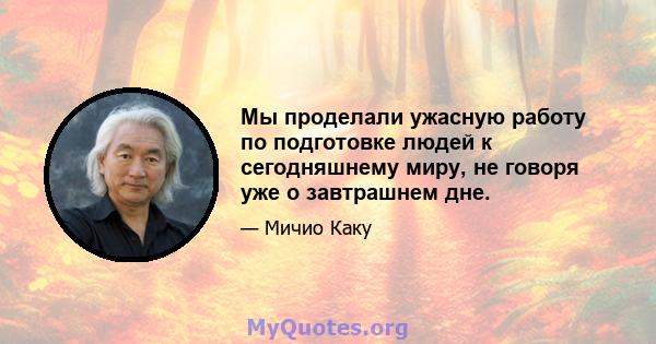 Мы проделали ужасную работу по подготовке людей к сегодняшнему миру, не говоря уже о завтрашнем дне.