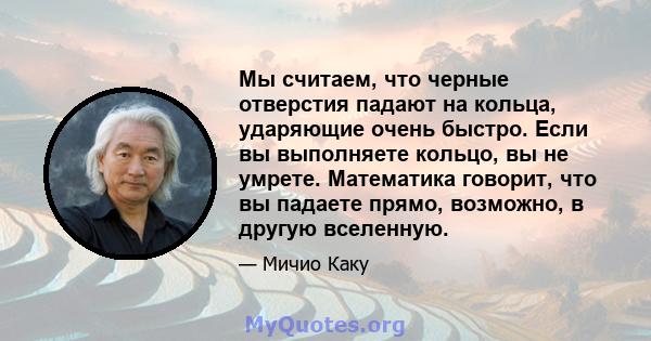 Мы считаем, что черные отверстия падают на кольца, ударяющие очень быстро. Если вы выполняете кольцо, вы не умрете. Математика говорит, что вы падаете прямо, возможно, в другую вселенную.