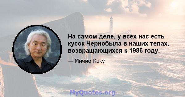 На самом деле, у всех нас есть кусок Чернобыла в наших телах, возвращающихся к 1986 году.