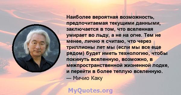 Наиболее вероятная возможность, предпочитаемая текущими данными, заключается в том, что вселенная умирает во льду, а не на огне. Тем не менее, лично я считаю, что через триллионы лет мы (если мы все еще рядом) будет