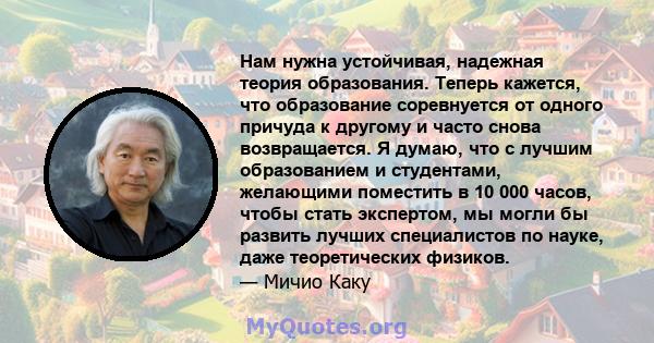 Нам нужна устойчивая, надежная теория образования. Теперь кажется, что образование соревнуется от одного причуда к другому и часто снова возвращается. Я думаю, что с лучшим образованием и студентами, желающими поместить 