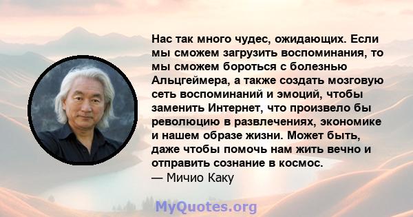 Нас так много чудес, ожидающих. Если мы сможем загрузить воспоминания, то мы сможем бороться с болезнью Альцгеймера, а также создать мозговую сеть воспоминаний и эмоций, чтобы заменить Интернет, что произвело бы