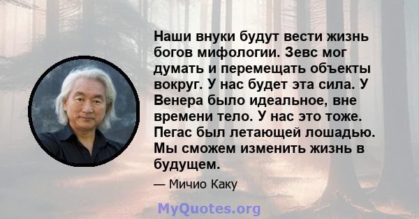 Наши внуки будут вести жизнь богов мифологии. Зевс мог думать и перемещать объекты вокруг. У нас будет эта сила. У Венера было идеальное, вне времени тело. У нас это тоже. Пегас был летающей лошадью. Мы сможем изменить