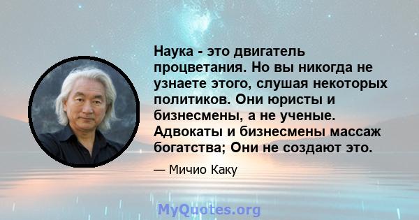 Наука - это двигатель процветания. Но вы никогда не узнаете этого, слушая некоторых политиков. Они юристы и бизнесмены, а не ученые. Адвокаты и бизнесмены массаж богатства; Они не создают это.