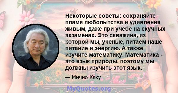 Некоторые советы: сохраняйте пламя любопытства и удивления живым, даже при учебе на скучных экзаменах. Это скважина, из которой мы, ученые, питаем наше питание и энергию. А также изучите математику. Математика - это