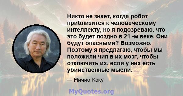 Никто не знает, когда робот приблизится к человеческому интеллекту, но я подозреваю, что это будет поздно в 21 -м веке. Они будут опасными? Возможно. Поэтому я предлагаю, чтобы мы положили чип в их мозг, чтобы отключить 