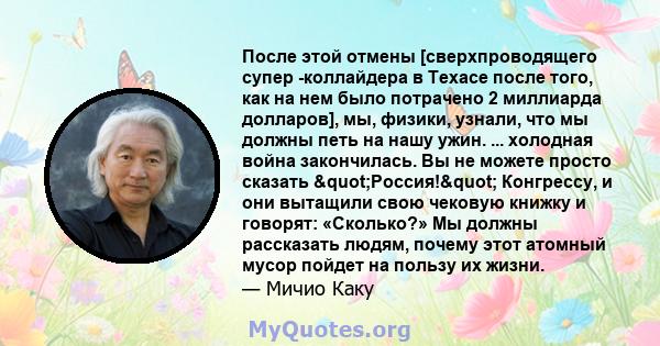 После этой отмены [сверхпроводящего супер -коллайдера в Техасе после того, как на нем было потрачено 2 миллиарда долларов], мы, физики, узнали, что мы должны петь на нашу ужин. ... холодная война закончилась. Вы не