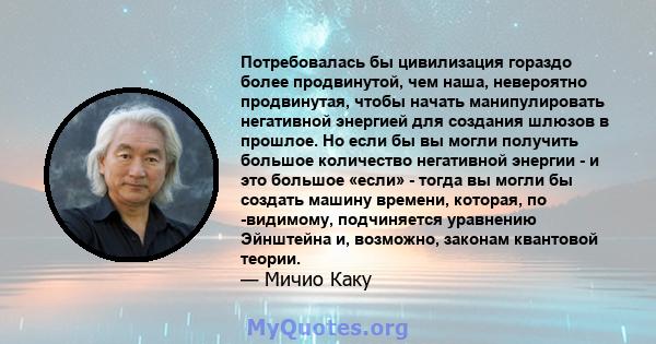 Потребовалась бы цивилизация гораздо более продвинутой, чем наша, невероятно продвинутая, чтобы начать манипулировать негативной энергией для создания шлюзов в прошлое. Но если бы вы могли получить большое количество