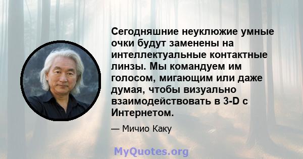 Сегодняшние неуклюжие умные очки будут заменены на интеллектуальные контактные линзы. Мы командуем им голосом, мигающим или даже думая, чтобы визуально взаимодействовать в 3-D с Интернетом.