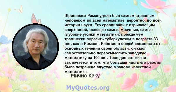 Шриниваса Рамануджан был самым странным человеком во всей математике, вероятно, во всей истории науки. Его сравнивали с взрывающим сверхновой, освещая самые мрачные, самые глубокие уголки математики, прежде чем