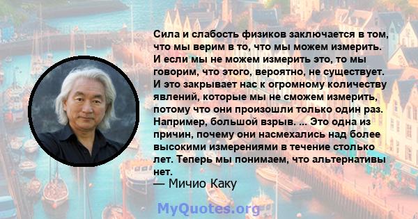 Сила и слабость физиков заключается в том, что мы верим в то, что мы можем измерить. И если мы не можем измерить это, то мы говорим, что этого, вероятно, не существует. И это закрывает нас к огромному количеству