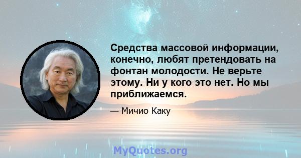 Средства массовой информации, конечно, любят претендовать на фонтан молодости. Не верьте этому. Ни у кого это нет. Но мы приближаемся.