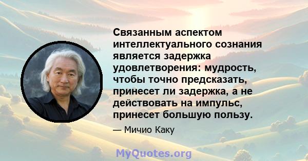 Связанным аспектом интеллектуального сознания является задержка удовлетворения: мудрость, чтобы точно предсказать, принесет ли задержка, а не действовать на импульс, принесет большую пользу.