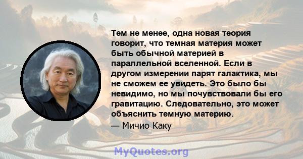 Тем не менее, одна новая теория говорит, что темная материя может быть обычной материей в параллельной вселенной. Если в другом измерении парят галактика, мы не сможем ее увидеть. Это было бы невидимо, но мы