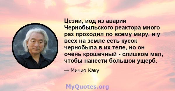 Цезий, йод из аварии Чернобыльского реактора много раз проходил по всему миру, и у всех на земле есть кусок чернобыла в их теле, но он очень крошечный - слишком мал, чтобы нанести большой ущерб.