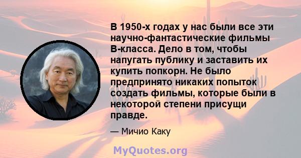 В 1950-х годах у нас были все эти научно-фантастические фильмы B-класса. Дело в том, чтобы напугать публику и заставить их купить попкорн. Не было предпринято никаких попыток создать фильмы, которые были в некоторой