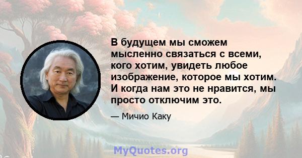 В будущем мы сможем мысленно связаться с всеми, кого хотим, увидеть любое изображение, которое мы хотим. И когда нам это не нравится, мы просто отключим это.