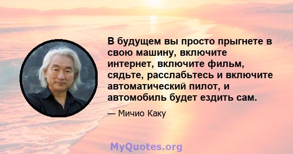 В будущем вы просто прыгнете в свою машину, включите интернет, включите фильм, сядьте, расслабьтесь и включите автоматический пилот, и автомобиль будет ездить сам.