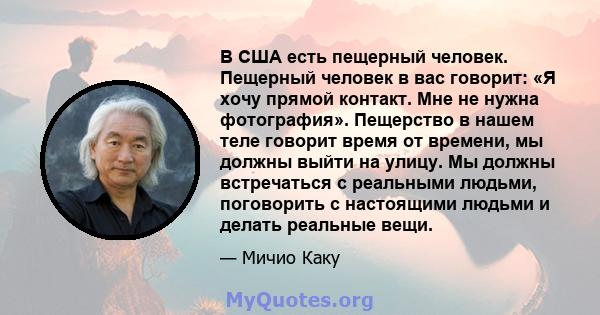 В США есть пещерный человек. Пещерный человек в вас говорит: «Я хочу прямой контакт. Мне не нужна фотография». Пещерство в нашем теле говорит время от времени, мы должны выйти на улицу. Мы должны встречаться с реальными 