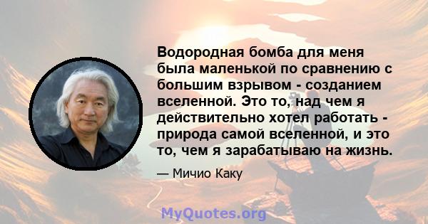 Водородная бомба для меня была маленькой по сравнению с большим взрывом - созданием вселенной. Это то, над чем я действительно хотел работать - природа самой вселенной, и это то, чем я зарабатываю на жизнь.