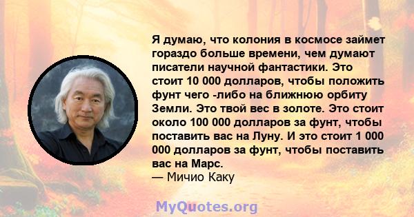 Я думаю, что колония в космосе займет гораздо больше времени, чем думают писатели научной фантастики. Это стоит 10 000 долларов, чтобы положить фунт чего -либо на ближнюю орбиту Земли. Это твой вес в золоте. Это стоит