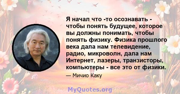 Я начал что -то осознавать - чтобы понять будущее, которое вы должны понимать, чтобы понять физику. Физика прошлого века дала нам телевидение, радио, микроволн, дала нам Интернет, лазеры, транзисторы, компьютеры - все