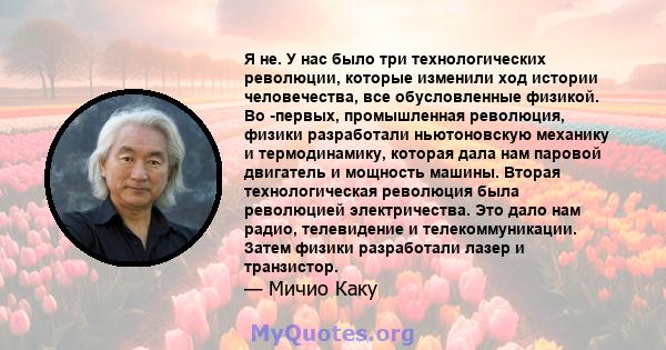 Я не. У нас было три технологических революции, которые изменили ход истории человечества, все обусловленные физикой. Во -первых, промышленная революция, физики разработали ньютоновскую механику и термодинамику, которая 