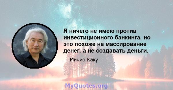 Я ничего не имею против инвестиционного банкинга, но это похоже на массирование денег, а не создавать деньги.