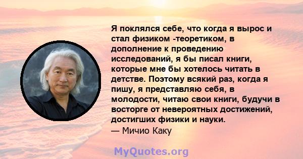 Я поклялся себе, что когда я вырос и стал физиком -теоретиком, в дополнение к проведению исследований, я бы писал книги, которые мне бы хотелось читать в детстве. Поэтому всякий раз, когда я пишу, я представляю себя, в