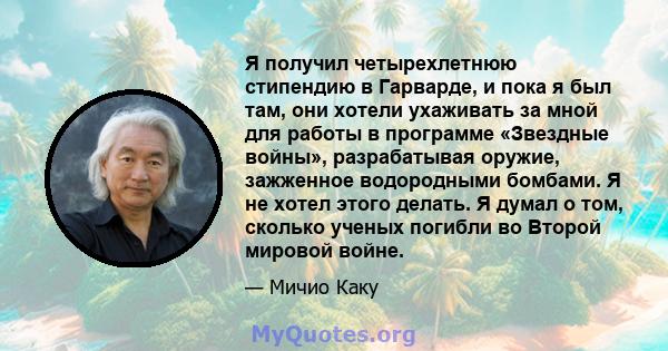 Я получил четырехлетнюю стипендию в Гарварде, и пока я был там, они хотели ухаживать за мной для работы в программе «Звездные войны», разрабатывая оружие, зажженное водородными бомбами. Я не хотел этого делать. Я думал