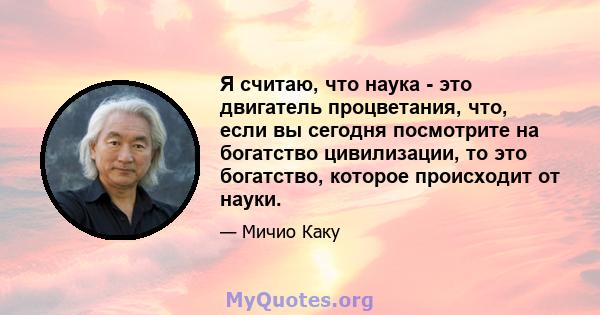 Я считаю, что наука - это двигатель процветания, что, если вы сегодня посмотрите на богатство цивилизации, то это богатство, которое происходит от науки.