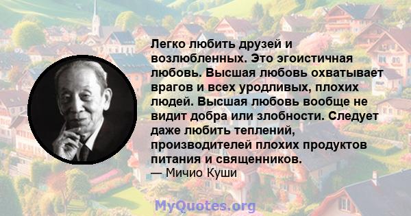 Легко любить друзей и возлюбленных. Это эгоистичная любовь. Высшая любовь охватывает врагов и всех уродливых, плохих людей. Высшая любовь вообще не видит добра или злобности. Следует даже любить теплений, производителей 