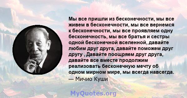 Мы все пришли из бесконечности, мы все живем в бесконечности, мы все вернемся к бесконечности, мы все проявляем одну бесконечность, мы все братья и сестры одной бесконечной вселенной, давайте любим друг друга, давайте