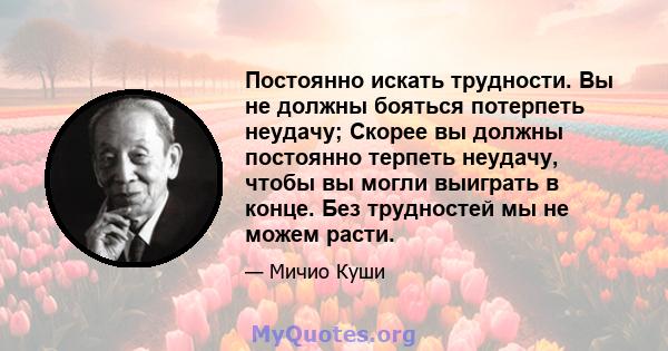 Постоянно искать трудности. Вы не должны бояться потерпеть неудачу; Скорее вы должны постоянно терпеть неудачу, чтобы вы могли выиграть в конце. Без трудностей мы не можем расти.