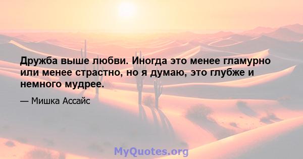 Дружба выше любви. Иногда это менее гламурно или менее страстно, но я думаю, это глубже и немного мудрее.